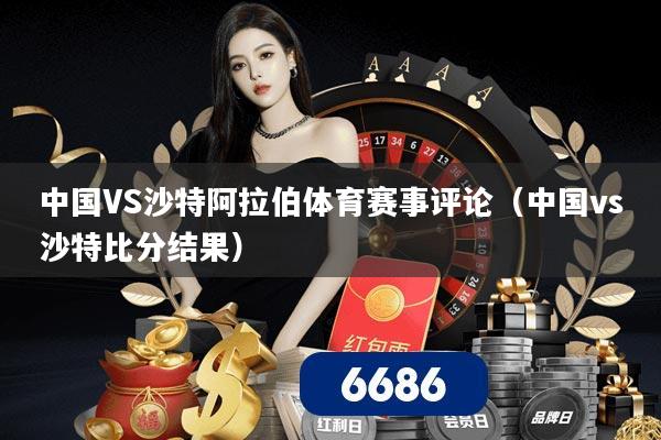 中国VS沙特阿拉伯体育赛事评论（中国vs沙特比分结果）